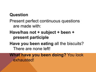 Question
Present perfect continuous questions
are made with:
Have/has not + subject + been +
present participle
Have you been eating all the biscuits?
There are none left!
What have you been doing? You look
exhausted!
 