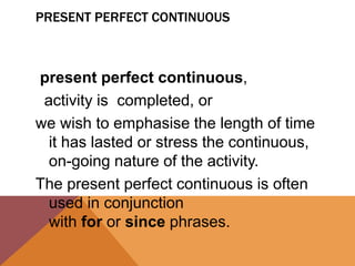 PRESENT PERFECT CONTINUOUS
present perfect continuous,
activity is completed, or
we wish to emphasise the length of time
it has lasted or stress the continuous,
on-going nature of the activity.
The present perfect continuous is often
used in conjunction
with for or since phrases.
 