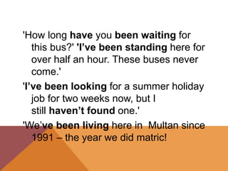 'How long have you been waiting for
this bus?' 'I’ve been standing here for
over half an hour. These buses never
come.'
'I’ve been looking for a summer holiday
job for two weeks now, but I
still haven’t found one.'
'We’ve been living here in Multan since
1991 – the year we did matric!
 