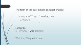 The form of the past simple does not change:
I/ We/ You/ They worked late.
He/ She/ It
Except BE:
I/ He/ She/ It was at home.
We/ You/ They were here.
 