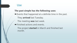 Use
The past simple has the following uses:
Events that happened at a definite time in the past.
They arrived last Tuesday.
The meeting was last week.
Finished actions and events.
The project started in March and finished last
month.
 