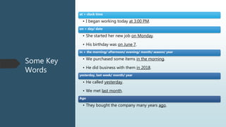 Some Key
Words
at + clock time
• I began working today at 3:00 PM.
on + day/ date
• She started her new job on Monday.
• His birthday was on June 7.
in + the morning/ afternoon/ evening/ month/ season/ year
• We purchased some ítems in the morning.
• He did business with them in 2018.
yesterday, last week/ month/ year
• He called yesterday.
• We met last month.
Ago
• They bought the company many years ago.
 