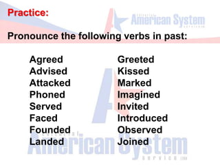 Practice:
Pronounce the following verbs in past:
Agreed Greeted
Advised Kissed
Attacked Marked
Phoned Imagined
Served Invited
Faced Introduced
Founded Observed
Landed Joined
 