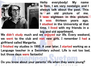 We didn't study much and we enjoyed our life. Every weekend,
we went to the club and met new girls. I remember I had a
girlfriend called Margarita.
I finished my studies in 1995. A year later, I started working as a
Language teacher in a Secondary school. Life is not too bad,
but those days were fantastic!
Do you know about your parents' life when they were young?
Hello everybody! My name
is Tom, I am very nostalgic and I
always talk about the past. This
is an old picture of me.
I was eighteen in this picture.
It was thirteen years ago.
I studied in the University at that
time. I lived with my friends in a
big and old apartment.
 