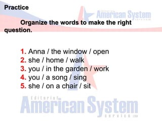 Practice
Organize the words to make the right
question.
1. Anna / the window / open
2. she / home / walk
3. you / in the garden / work
4. you / a song / sing
5. she / on a chair / sit
 