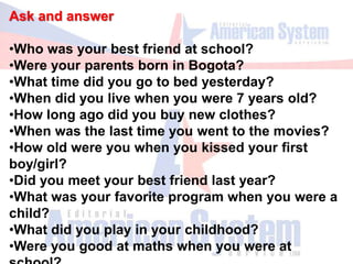 Ask and answer
•Who was your best friend at school?
•Were your parents born in Bogota?
•What time did you go to bed yesterday?
•When did you live when you were 7 years old?
•How long ago did you buy new clothes?
•When was the last time you went to the movies?
•How old were you when you kissed your first
boy/girl?
•Did you meet your best friend last year?
•What was your favorite program when you were a
child?
•What did you play in your childhood?
•Were you good at maths when you were at
 