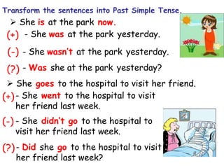  She is at the park now.
(+)
(-) - She wasn’t at the park yesterday.
(?) - Was she at the park yesterday?
 She goes to the hospital to visit her friend.
- She went to the hospital to visit
her friend last week.
- She didn’t go to the hospital to
visit her friend last week.
- Did she go to the hospital to visit
her friend last week?
(+)
(-)
(?)
- She was at the park yesterday.
Transform the sentences into Past Simple Tense.
 