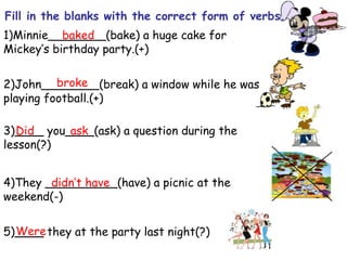 1)Minnie________(bake) a huge cake for
Mickey’s birthday party.(+)
2)John________(break) a window while he was
playing football.(+)
3)____ you____(ask) a question during the
lesson(?)
4)They __________(have) a picnic at the
weekend(-)
5)____ they at the party last night(?)
Fill in the blanks with the correct form of verbs.
baked
broke
Did ask
didn’t have
Were
 
