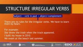 STRUCTURE IRREGULAR VERBS
Subject + verb in past + object/complement
There are no rules for the irregular verbs. We have to learn
them by heart.
For example:
She threw the trash when the truck appeared.
I built my house in 2010.
We swam at the beach last summer.
 