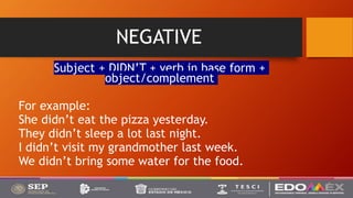 NEGATIVE
Subject + DIDN’T + verb in base form +
object/complement
For example:
She didn’t eat the pizza yesterday.
They didn’t sleep a lot last night.
I didn’t visit my grandmother last week.
We didn’t bring some water for the food.
 