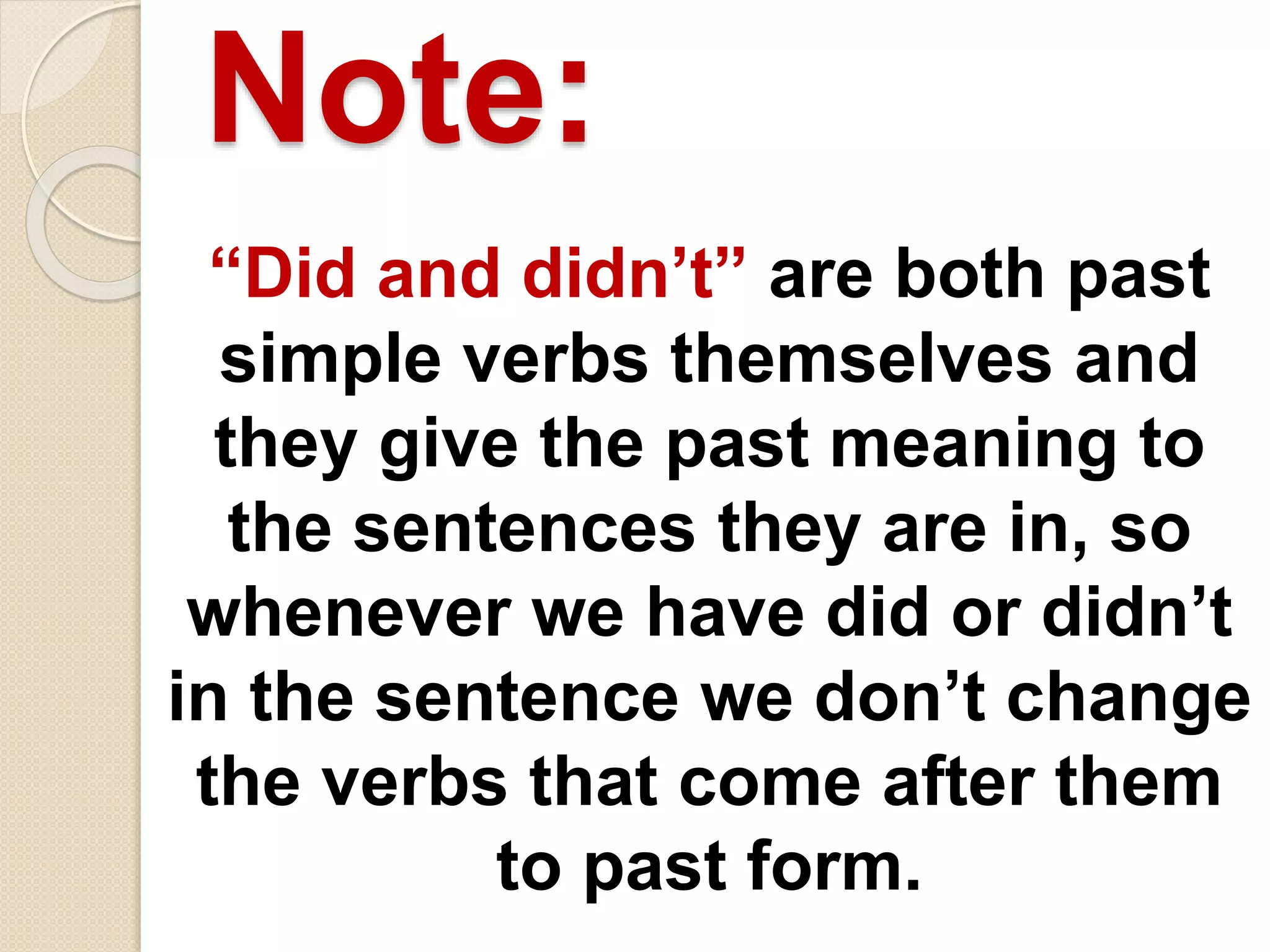Note:
“Did and didn’t” are both past
simple verbs themselves and
they give the past meaning to
the sentences they are in, so
whenever we have did or didn’t
in the sentence we don’t change
the verbs that come after them
to past form.
 