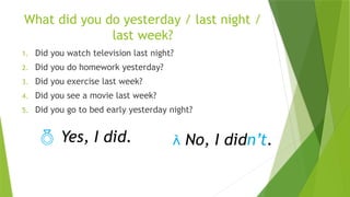 What did you do yesterday / last night /
last week?
1. Did you watch television last night?
2. Did you do homework yesterday?
3. Did you exercise last week?
4. Did you see a movie last week?
5. Did you go to bed early yesterday night?
 Yes, I did.  No, I didn’t.
 