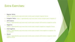 Extra Exercises:
1. Regular Verbs:
https://agendaweb.org/exercises/verbs/past-simple/regular-forms
2. Irregular Verbs: https://agendaweb.org/exercises/verbs/simple-past-irregular-2
3. Affirmative:
https://agendaweb.org/exercises/verbs/past-simple/affirmative-negative-write
4. Negative:
https://agendaweb.org/exercises/verbs/past-simple/negative-irregular-forms
5. Interrogative:
https://agendaweb.org/exercises/verbs/past-simple/interrogative-irregular-for
ms-write-2
6. Mixed:
https://agendaweb.org/exercises/verbs/past-simple/affirmative-negative-interr
ogative-write
 