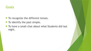 Goals
 To recognize the different tenses.
 To identify the past simple.
 To have a small chat about what Students did last
night.
 