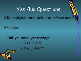 Yes /No Questions
DID + subject + main verb + rest of sentence + ?


Example:

  Did you work yesterday?
         - Yes, I did.
         - No, I didn’t.
 