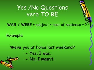 Yes /No Questions
        verb TO BE
WAS / WERE + subject + rest of sentence + ?


Example:

 Were you at home last weekend?
       - Yes, I was.
       - No, I wasn’t.
 