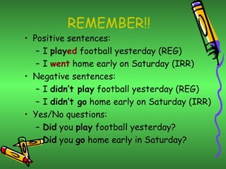 REMEMBER!!
• Positive sentences:
   – I played football yesterday (REG)
   – I went home early on Saturday (IRR)
• Negative sentences:
   – I didn’t play football yesterday (REG)
   – I didn’t go home early on Saturday (IRR)
• Yes/No questions:
   – Did you play football yesterday?
   – Did you go home early in Saturday?
 