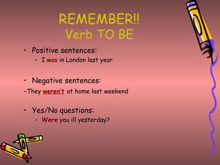 REMEMBER!!
             Verb TO BE
• Positive sentences:
   – I was in London last year


• Negative sentences:
-They weren’t at home last weekend

• Yes/No questions:
   – Were you ill yesterday?
 