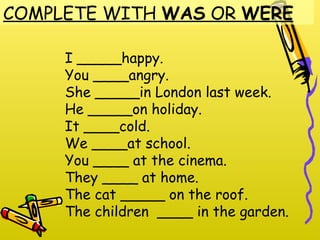COMPLETE WITH WAS OR WERE

     I _____happy.
     You ____angry.
     She _____in London last week.
     He _____on holiday.
     It ____cold.
     We ____at school.
     You ____ at the cinema.
     They ____ at home.
     The cat _____ on the roof.
     The children ____ in the garden.
 