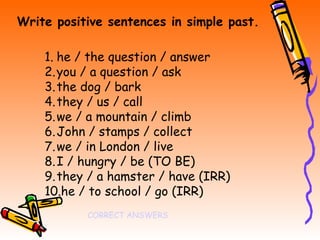 Write positive sentences in simple past.

    1. he / the question / answer
    2. you / a question / ask
    3. the dog / bark
    4. they / us / call
    5. we / a mountain / climb
    6. John / stamps / collect
    7. we / in London / live
    8. I / hungry / be (TO BE)
    9. they / a hamster / have (IRR)
    10.he / to school / go (IRR)
           CORRECT ANSWERS
 