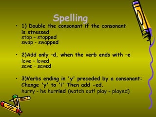Spelling
• 1) Double the consonant if the consonant
  is stressed
  stop – stopped
  swap - swapped

• 2)Add only –d, when the verb ends with –e
  love – loved
  save – saved

• 3)Verbs ending in 'y' preceded by a consonant:
  Change 'y' to 'i' Then add -ed.
  hurry - he hurried (watch out! play – played)
 