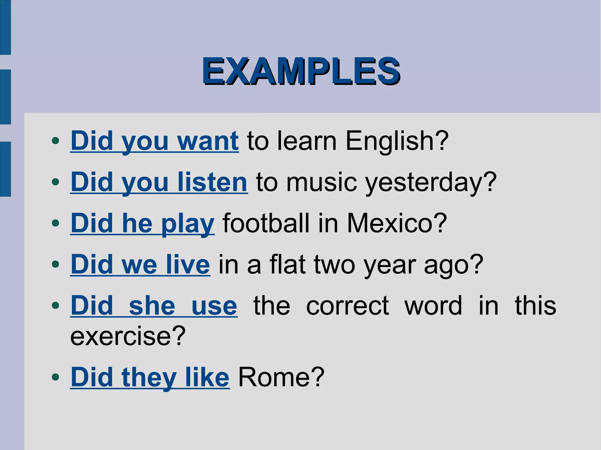 EXAMPLESEXAMPLES
● Did you want to learn English?
● Did you listen to music yesterday?
● Did he play football in Mexico?
● Did we live in a flat two year ago?
● Did she use the correct word in this
exercise?
● Did they like Rome?
 