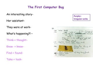 The First Computer Bug
An interesting story-
Her assistant-
They were at work-
What’s happening?! –
Think-> thought-
Know -> knew-
Find-> found-
Take-> took-
Purple=
Irregular verbs
 