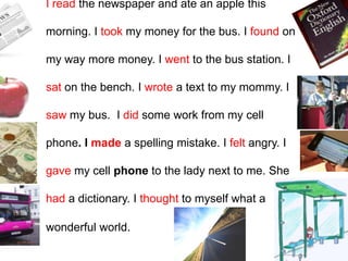 I read the newspaper and ate an apple this
morning. I took my money for the bus. I found on
my way more money. I went to the bus station. I
sat on the bench. I wrote a text to my mommy. I
saw my bus. I did some work from my cell
phone. I made a spelling mistake. I felt angry. I
gave my cell phone to the lady next to me. She
had a dictionary. I thought to myself what a
wonderful world.
 