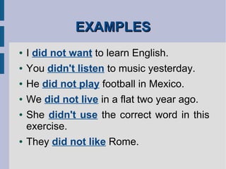 EXAMPLESEXAMPLES
● I did not want to learn English.
● You didn't listen to music yesterday.
● He did not play football in Mexico.
● We did not live in a flat two year ago.
● She didn't use the correct word in this
exercise.
● They did not like Rome.
 