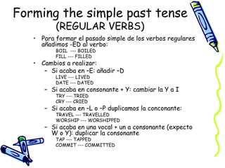 Forming the simple past tense
          (REGULAR VERBS)
   • Para formar el pasado simple de los verbos regulares
     añadimos -ED al verbo:
          BOIL --- BOILED
          FILL --- FILLED
   • Cambios a realizar:
      – Si acaba en –E: añadir –D
          LIVE --- LIVED
          DATE --- DATED
      – Si acaba en consonante + Y: cambiar la Y a I
          TRY --- TRIED
          CRY --- CRIED
      – Si acaba en –L o –P duplicamos la conconante:
          TRAVEL --- TRAVELLED
          WORSHIP --- WORSHIPPED
      – Si acaba en una vocal + un a consonante (expecto
        W o Y): duplicar la consonante
          TAP --- TAPPED
          COMMIT --- COMMITTED
 
