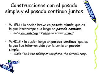 Construcciones con el pasado
simple y el pasado continuo juntos

• WHEN + la acción breve en pasado simple, que es
  la que interrumpe a la larga en pasado continuo.
   – John was watching TV when his friend arrived.


• WHILE + la acción larga en pasado continuo, que es
  la que fue interrumpida por la corta en pasado
  simple.
   – While / as I was talking on the phone, the dorrbell rang .
 