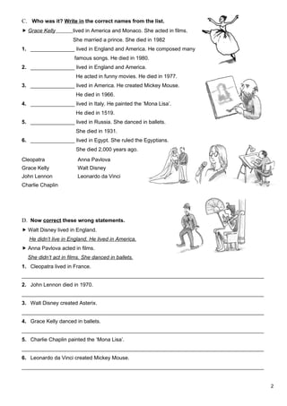 C. Who was it? Write in the correct names from the list.
 Grace Kelly         lived in America and Monaco. She acted in films.
                      She married a prince. She died in 1982
1. _______________ lived in England and America. He composed many
                      famous songs. He died in 1980.
2. _______________ lived in England and America.
                       He acted in funny movies. He died in 1977.
3. _______________ lived in America. He created Mickey Mouse.
                       He died in 1966.
4. _______________ lived in Italy. He painted the ‘Mona Lisa’.
                       He died in 1519.
5. _______________ lived in Russia. She danced in ballets.
                       She died in 1931.
6. _______________ lived in Egypt. She ruled the Egyptians.
                       She died 2,000 years ago.
Cleopatra               Anna Pavlova
Grace Kelly             Walt Disney
John Lennon             Leonardo da Vinci
Charlie Chaplin




D. Now correct these wrong statements.
 Walt Disney lived in England.
   He didn’t live in England. He lived in America.
 Anna Pavlova acted in films.
  She didn’t act in films. She danced in ballets.
1. Cleopatra lived in France.
__________________________________________________________________________________
2. John Lennon died in 1970.
__________________________________________________________________________________
3. Walt Disney created Asterix.
__________________________________________________________________________________
4. Grace Kelly danced in ballets.
__________________________________________________________________________________
5. Charlie Chaplin painted the ‘Mona Lisa’.
__________________________________________________________________________________
6. Leonardo da Vinci created Mickey Mouse.
__________________________________________________________________________________


                                                                                     2
 