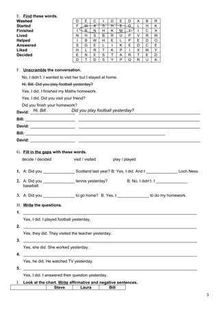 E. Find these words.
Washed                            D     E      C   I    D     E   D      X   B   R
Started                           F     W      A   S    H     E   D      L   H   K
Finished                          I     B      N   H    K     M   T      I   C   X
Lived                             N     H      S   B    R     U   P      V   R   W
Helped                            I     B      W   H    E     L   P      E   D   O
Answered                          S     G      E   L    I     K   E      D   C   E
Liked                             H     L      R   T    K     P   I      X   W   Y
Decided                           E     N      E   S    T     A   R      T   E   D
                                  D     T      D   S    Y     P   Q      R   U   K

F. Unscramble the conversation.
  No, I didn’t. I wanted to visit her but I stayed at home.
  Hi, Bill. Did you play football yesterday?
  Yes, I did. I finished my Maths homework.
  Yes, I did. Did you visit your friend?
  Did you finish your homework?
        Hi, Bill .       Did you play football yesterday?
David: ____________________ ______________________________________________________
Bill: ______________________ ______________________________________________________
David: ____________________ ______________________________________________________
Bill: ______________________________________________________________
David: ____________________ ______________________________________________________

G. Fill in the gaps with these words.
  decide / decided               visit / visited         play / played

1. A: Did you ______________ Scotland last year? B: Yes, I did. And I ______________ Loch Ness.

2. A: Did you ______________ tennis yesterday?                    B: No, I didn’t. I ______________
   baseball.

3. A: Did you ______________ to go home? B: Yes, I ______________ to do my homework.

H. Write the questions.
1. _____________________________________________________________________________
   Yes, I did. I played football yesterday.
2. _____________________________________________________________________________
   Yes, they did. They visited the teacher yesterday.
3. _____________________________________________________________________________
   Yes, she did. She worked yesterday.
4. _____________________________________________________________________________
   Yes, he did. He watched TV yesterday.
5. _____________________________________________________________________________
   Yes, I did. I answered their question yesterday.
I. Look at the chart. Write affirmative and negative sentences.
                     Steve            Laura            Bill
                                                                                                      3
 
