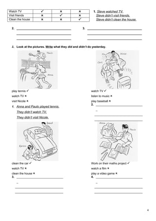 Watch TV                                                  1. Steve watched TV.
Visit friends                                               Steve didn’t visit friends.
Clean the house                                             Steve didn’t clean the house.

  2. __________________________________               3. __________________________________
     __________________________________                  __________________________________
     __________________________________                  __________________________________

  J. Look at the pictures. Write what they did and didn’t do yesterday.




  play tennis                                              watch TV 
  watch TV                                                 listen to music 
  visit Nicole                                             play baseball 
                                                            2. _____________________________
  1. Anna and Paulo played tennis.
                                                               _
     They didn’t watch TV.
                                                              ______________________________
     They didn’t visit Nicole.
                                                              ______________________________




  clean the car                                            Work on their maths project 
  watch TV                                                 watch a film 
  clean the house                                          play a video game 
  3. _____________________________                          4. _____________________________
     _                                                         _
    ______________________________                            ______________________________
    ______________________________                            ______________________________




                                                                                               4
 