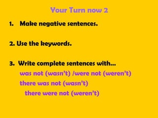 Your Turn now 2
1. Make negative sentences.
2. Use the keywords.
3. Write complete sentences with…
was not (wasn’t) /were not (weren’t)
there was not (wasn’t)
there were not (weren’t)
 