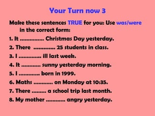 Your Turn now 3
Make these sentences TRUE for you: Use was/were
in the correct form:
1. It …………… Christmas Day yesterday.
2. There ............. 25 students in class.
3. I ………….. ill last week.
4. It ………… sunny yesterday morning.
5. I …………. born in 1999.
6. Maths ………… on Monday at 10:35.
7. There ……… a school trip last month.
8. My mother ………… angry yesterday.
 
