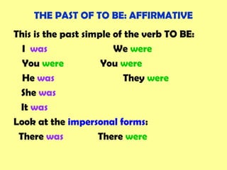 THE PAST OF TO BE: AFFIRMATIVE
This is the past simple of the verb TO BE:
I was We were
You were You were
He was They were
She was
It was
Look at the impersonal forms:
There was There were
 