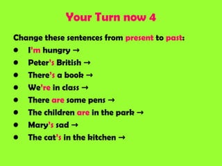 Your Turn now 4
Change these sentences from present to past:
• I’m hungry →
• Peter’s British →
• There’s a book →
• We’re in class →
• There are some pens →
• The children are in the park →
• Mary’s sad →
• The cat’s in the kitchen →
 