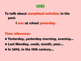 USES
To talk about completed activities in the
past:
I was at school yesterday
Time references:
• Yesterday, yesterday morning, evening…
• Last Monday, week, month, year…
• In 2010, in the 19th century…
 