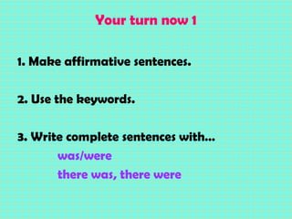 Your turn now 1
1. Make affirmative sentences.
2. Use the keywords.
3. Write complete sentences with…
was/were
there was, there were
 
