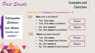 Past Simple Examples and
Exercises
Interrogative
Sentences
Verb (to be) + Subject + Complement + ?
Was she a architect?
and Answer
(positive and
negative)
• Yes, She was.
• Yes, She was a architect.
• No, She wasn’t.
• No, She wasn’t a architect.
Positive
Negative
Were we best friends?
• Yes, We were.
• Yes, We were best friends.
• No, We weren’t.
• No, We weren’t best friends.
Positive
Negative
 