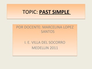 TOPIC:  PAST SIMPLE  POR DOCENTE: MARCELINA LOPEZ SANTOS I. E. VILLA DEL SOCORRO MEDELLIN 2011 