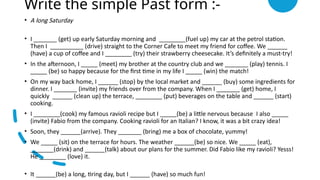Write the simple Past form :-
• A long Saturday
• I _______ (get) up early Saturday morning and ________(fuel up) my car at the petrol station.
Then I __________ (drive) straight to the Corner Cafe to meet my friend for coffee. We ______
(have) a cup of coffee and I ________ (try) their strawberry cheesecake. It’s definitely a must-try!
• In the afternoon, I _____ (meet) my brother at the country club and we _______ (play) tennis. I
_____ (be) so happy because for the first time in my life I _____ (win) the match!
• On my way back home, I ______ (stop) by the local market and ______ (buy) some ingredients for
dinner. I _______ (invite) my friends over from the company. When I _______ (get) home, I
quickly ______ (clean up) the terrace, ________ (put) beverages on the table and ______ (start)
cooking.
• I ________(cook) my famous ravioli recipe but I _____(be) a little nervous because I also _____
(invite) Fabio from the company. Cooking ravioli for an Italian? I know, it was a bit crazy idea!
• Soon, they ______(arrive). They _______ (bring) me a box of chocolate, yummy!
• We _____ (sit) on the terrace for hours. The weather ______(be) so nice. We _____ (eat),
_______(drink) and ______(talk) about our plans for the summer. Did Fabio like my ravioli? Yesss!
He ________ (love) it.
• It ______(be) a long, tiring day, but I ______ (have) so much fun!
 