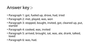 Answer key :-
• Paragraph 1: got, fueled up, drove, had, tried
• Paragraph 2: met, played, was, won
• Paragraph 3: stopped, bought, invited, got, cleaned up, put,
started
• Paragraph 4: cooked, was, invited
• Paragraph 5: arrived, brought, sat, was, ate, drank, talked,
loved
• Paragraph 6: was, had.
 