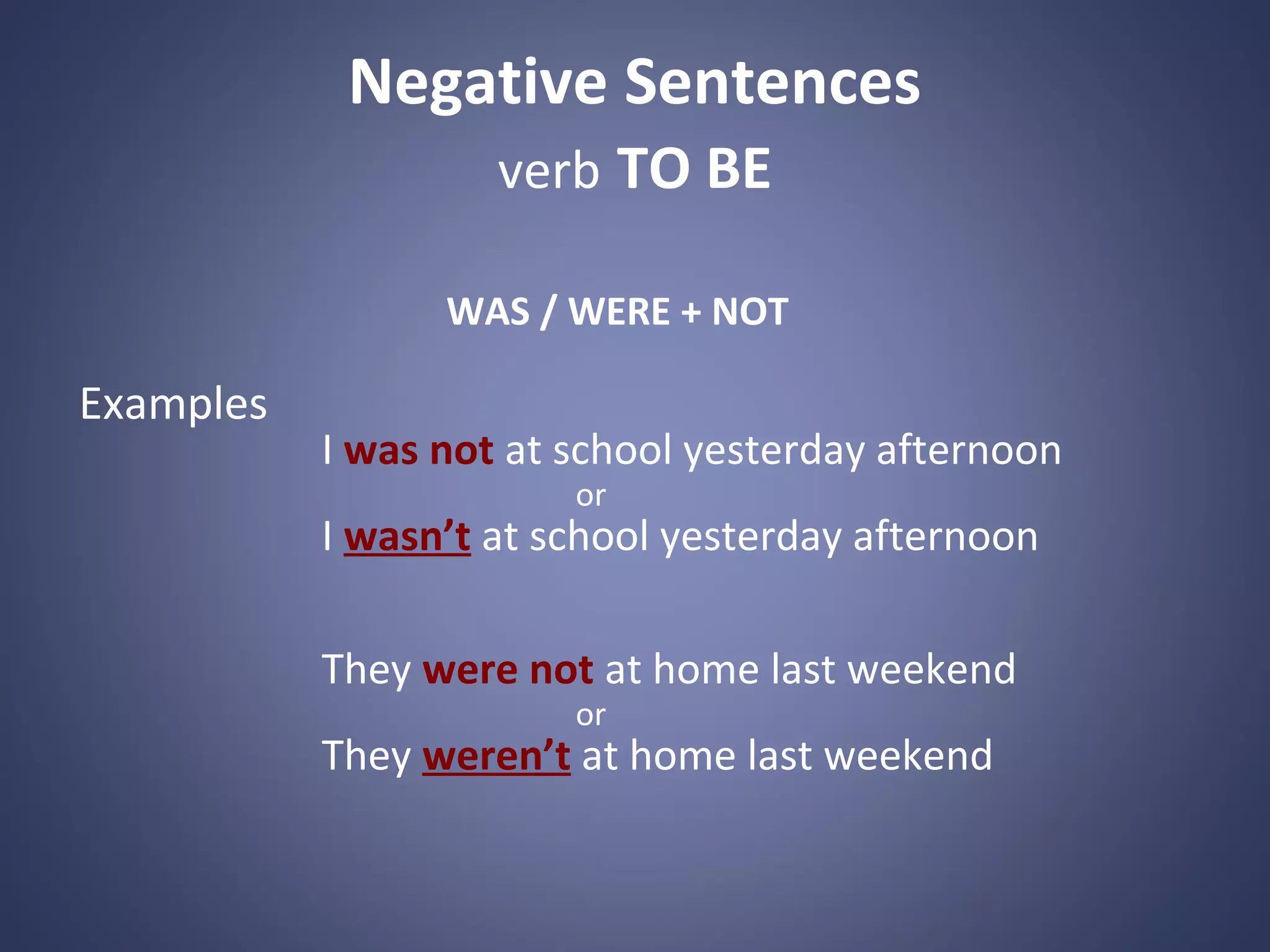 Negative Sentences
verb TO BE
WAS / WERE + NOT

Examples

I was not at school yesterday afternoon
or

I wasn’t at school yesterday afternoon
They were not at home last weekend
or

They weren’t at home last weekend

 
