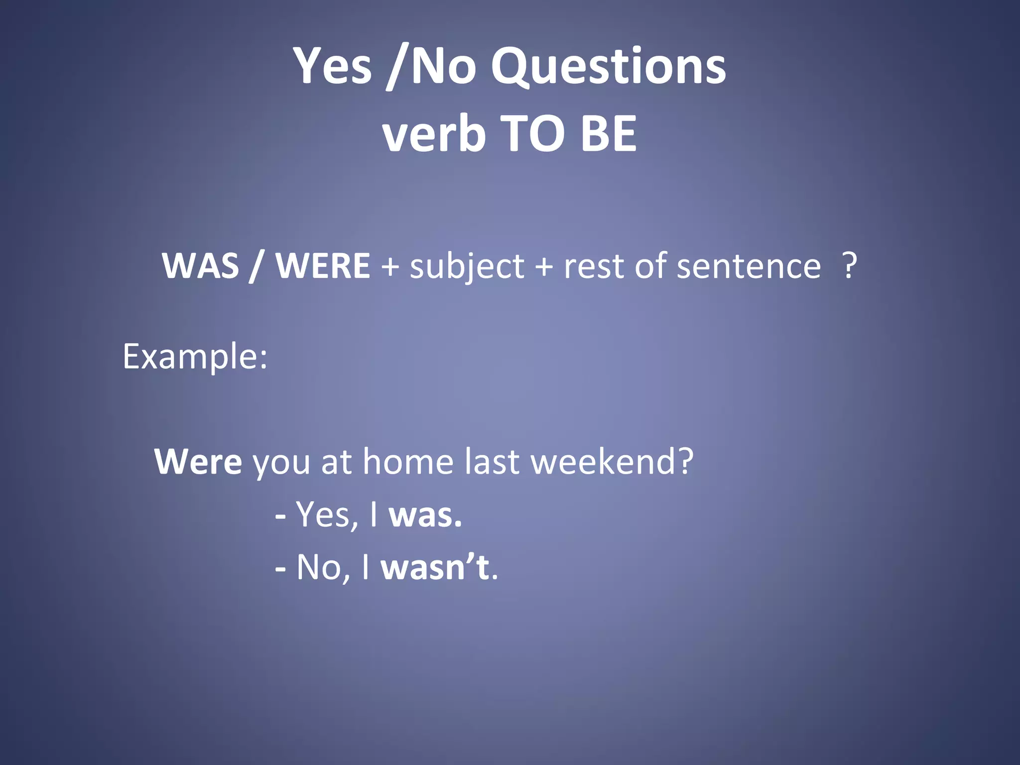 Yes /No Questions
verb TO BE
WAS / WERE + subject + rest of sentence ?
Example:
Were you at home last weekend?
- Yes, I was.
- No, I wasn’t.

 