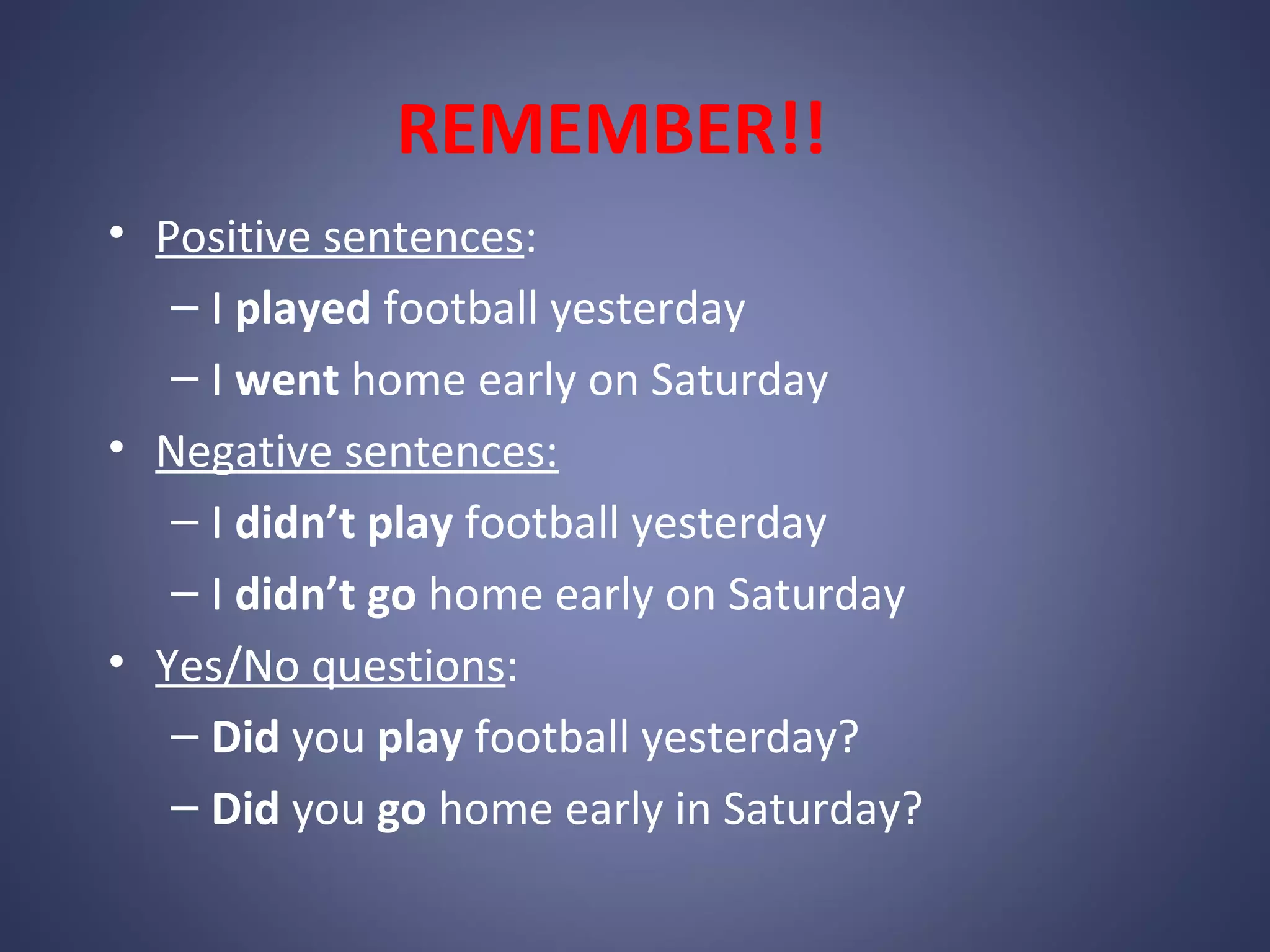 REMEMBER!!
• Positive sentences:
– I played football yesterday
– I went home early on Saturday
• Negative sentences:
– I didn’t play football yesterday
– I didn’t go home early on Saturday
• Yes/No questions:
– Did you play football yesterday?
– Did you go home early in Saturday?

 