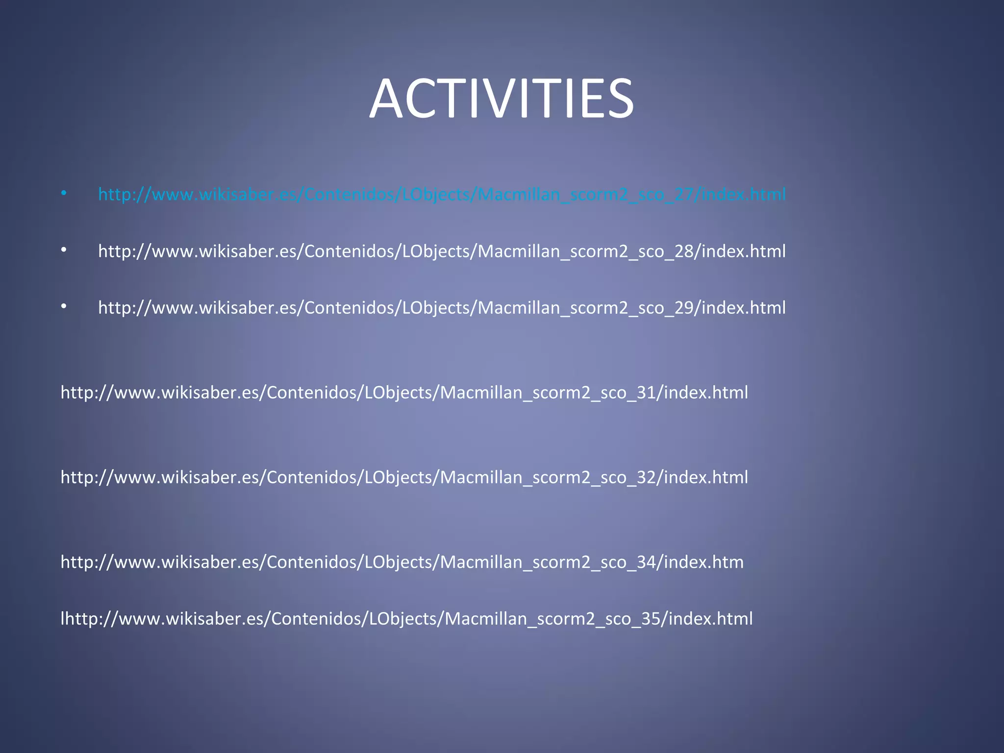 ACTIVITIES
•

http://www.wikisaber.es/Contenidos/LObjects/Macmillan_scorm2_sco_27/index.html

•

http://www.wikisaber.es/Contenidos/LObjects/Macmillan_scorm2_sco_28/index.html

•

http://www.wikisaber.es/Contenidos/LObjects/Macmillan_scorm2_sco_29/index.html

http://www.wikisaber.es/Contenidos/LObjects/Macmillan_scorm2_sco_31/index.html

http://www.wikisaber.es/Contenidos/LObjects/Macmillan_scorm2_sco_32/index.html

http://www.wikisaber.es/Contenidos/LObjects/Macmillan_scorm2_sco_34/index.htm
lhttp://www.wikisaber.es/Contenidos/LObjects/Macmillan_scorm2_sco_35/index.html

 