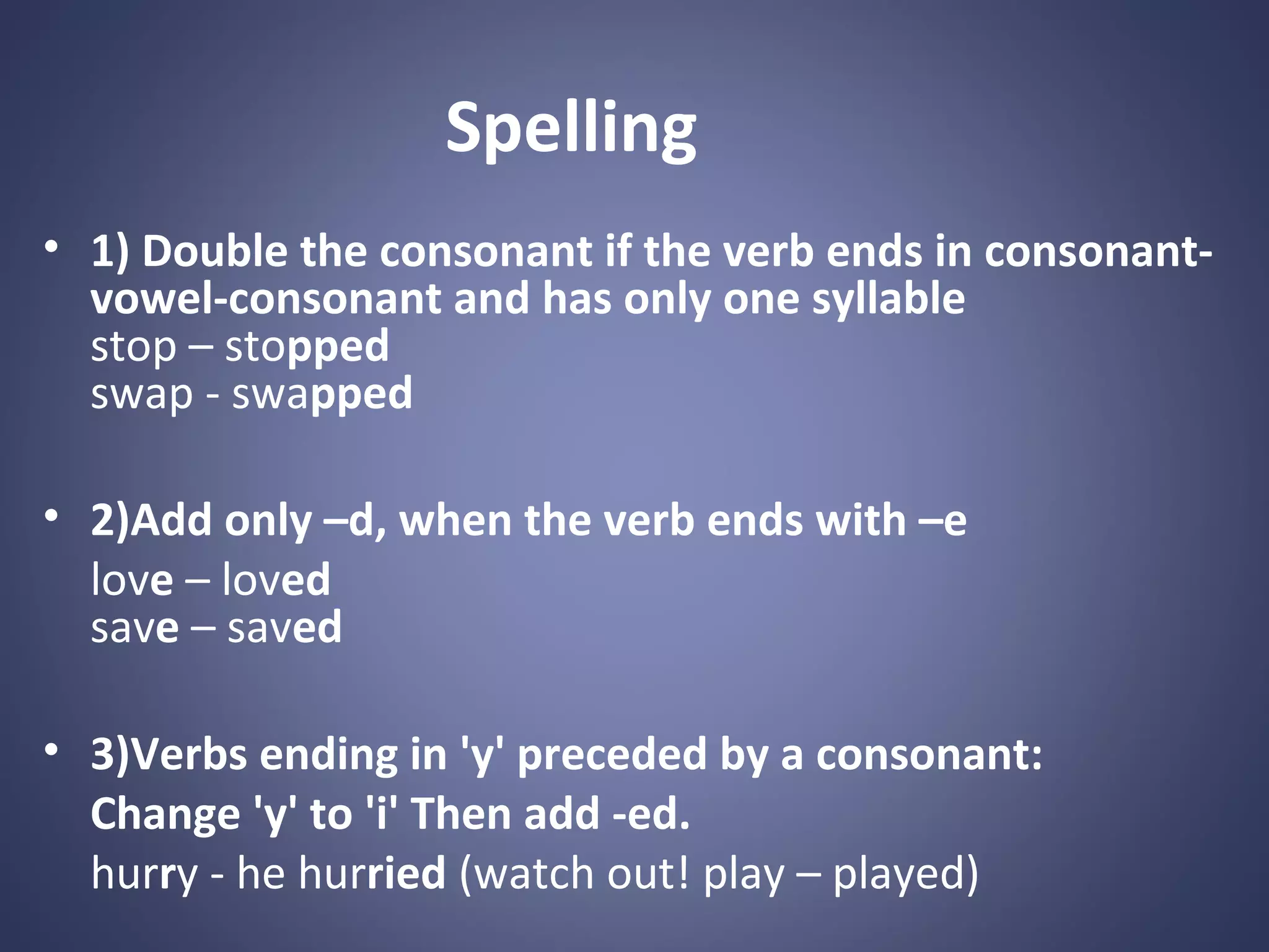 Spelling
• 1) Double the consonant if the verb ends in consonantvowel-consonant and has only one syllable
stop – stopped
swap - swapped
• 2)Add only –d, when the verb ends with –e
love – loved
save – saved
• 3)Verbs ending in 'y' preceded by a consonant:
Change 'y' to 'i' Then add -ed.
hurry - he hurried (watch out! play – played)

 
