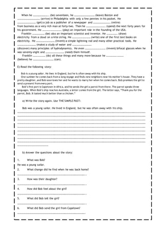 When he ………………….. (be) seventeen, he ………………………… (leave) Boston and
…………………………… (arrive) in Philadelphia with only a few pennies in his pocket. He
……………………… (get) a job as a publisher of a newspaper and ……………………. (retire)
from business as a very rich man at forty-two. Then he ………………………. (spend) the next forty years for
his government. He ………………………. (play) an important role in the founding of the USA.
Franklin ……………… (be) also an important scientist and inventor. He ……………. (draw)
electricity from a cloud on a kite string. He ……………………… (write) one of the first text books on
electricity. He ……………………… (invent) a simple lightning rod and many other practical tools. He
……………………… (make) a study of water and ……………………….
(discover) many principles of hydrodynamics. He even ………………………… (invent) bifocal glasses when he
was seventy-eight and ……………………… (need) them himself.
Franklin ……………… (do) all these things and many more because he …………….………
(believe) he ………………………… (can).
E) Read the following story:
Bob is a young sailor. He lives in England, but he is often away with his ship.
One summer he comes back from a long voyage and finds new neighbors near his mother’s house. They have a
pretty daughter, and Bob soon loves her and he wants to marry her when he comes back. Bob promises the girl to
send a present from every port.
Bob’s first port is Capetown in Africa, and he sends the girl a parrot from there. The parrot speaks three
languages. When Bob’s ship reaches Australia, a letter comes from the girl. The letter says, “Thank you for the
parrot, Bob. It tasted much better than a chicken.”
a) Write the story again. Use THE SIMPLE PAST:
Bob was a young sailor. He lived in England, but he was often away with his ship.
………………………………………………………………………………………………………………………………………………………………………
………………………………………………………………………………………………………………………………………………………………………
………………………………………………………………………………………………………………………………………………………………………
………………………………………………………………………………………………………………………………………………………………………
………………………………………………………………………………………………………………………………………………………………………
………………………………………………………………………………………………………………………………………………………………………
………………………………………………………………………………………………………………………………………………………………………
………………………………………………………………………………………………………………………………………………………………………
………………………………………………………………………………………………………………………………………………………………………
………………………………………
b) Answer the questions about the story:
1. What was Bob?
He was a young sailor.
2. What change did he find when he was back home?
………………………………………………………………………………………..
3. How was their daughter?
………………………………………………………………………………………..
4. How did Bob feel about the girl?
………………………………………………………………………………………..
5. What did Bob tell the girl?
………………………………………………………………………………………..
6. What did Bob send the girl from Capetown?
……………………………………………………………………………………….
 